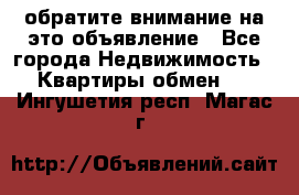 обратите внимание на это объявление - Все города Недвижимость » Квартиры обмен   . Ингушетия респ.,Магас г.